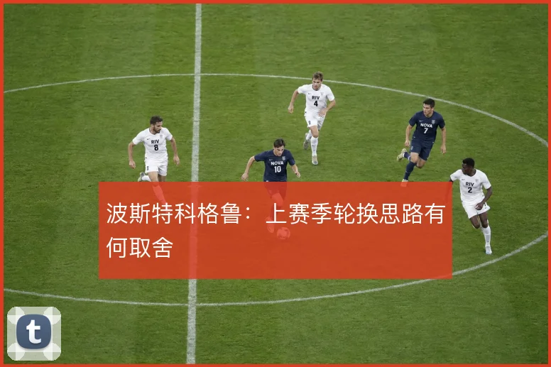 波斯特科格鲁：上赛季轮换思路有何取舍