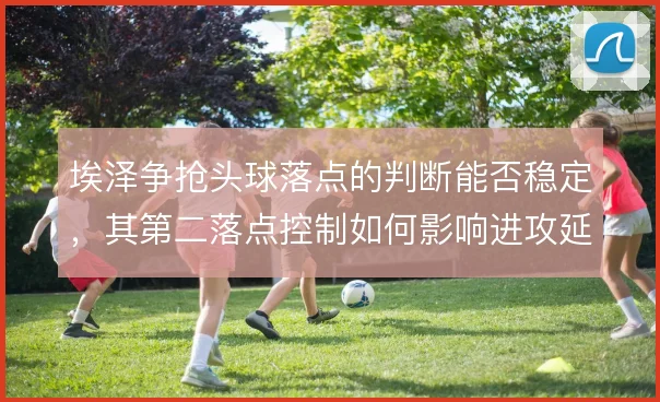 埃泽争抢头球落点的判断能否稳定，其第二落点控制如何影响进攻延续