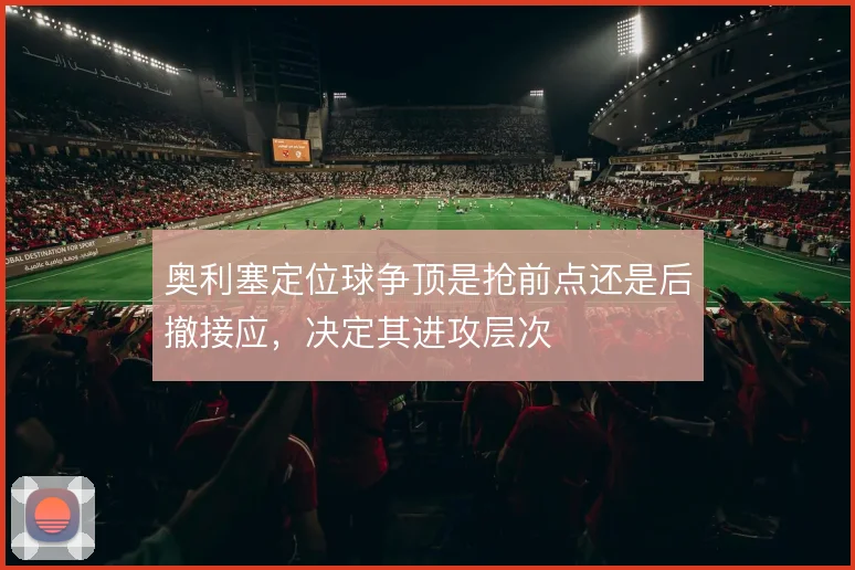 奥利塞定位球争顶是抢前点还是后撤接应，决定其进攻层次