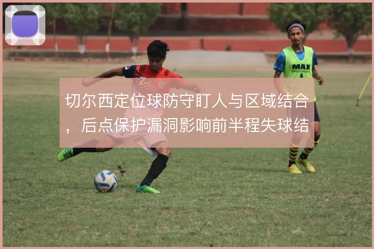 切尔西定位球防守盯人与区域结合，后点保护漏洞影响前半程失球结构