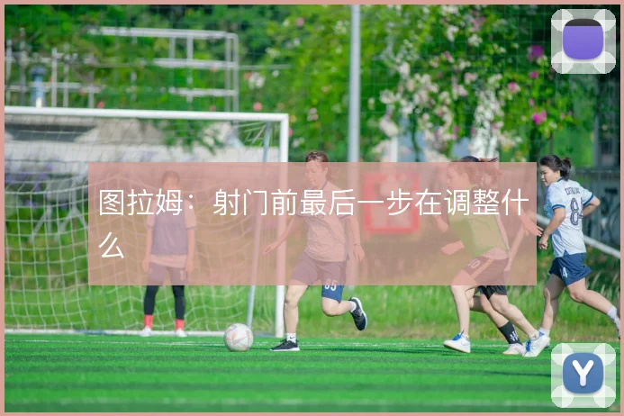 图拉姆：射门前最后一步在调整什么