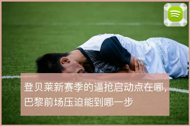 登贝莱新赛季的逼抢启动点在哪，巴黎前场压迫能到哪一步
