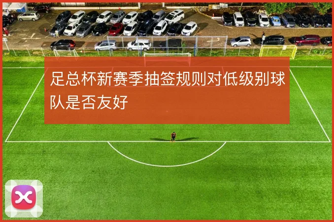 足总杯新赛季抽签规则对低级别球队是否友好