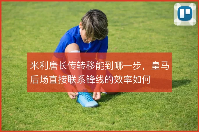 米利唐长传转移能到哪一步，皇马后场直接联系锋线的效率如何