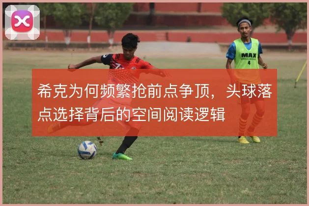 希克为何频繁抢前点争顶，头球落点选择背后的空间阅读逻辑