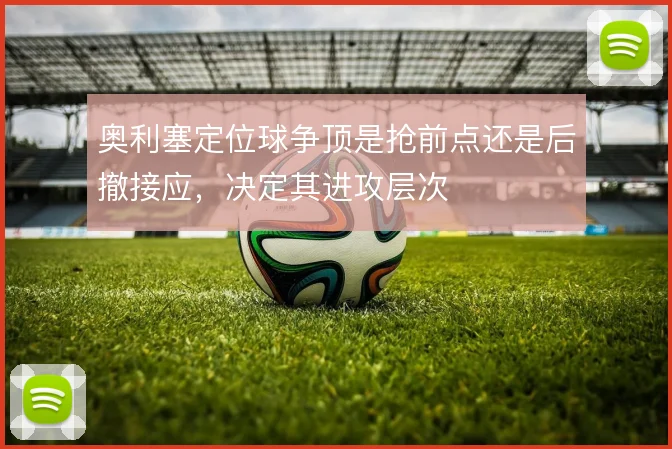 奥利塞定位球争顶是抢前点还是后撤接应,决定其进攻层次