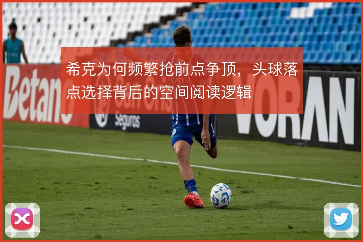 希克为何频繁抢前点争顶，头球落点选择背后的空间阅读逻辑