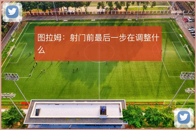 图拉姆：射门前最后一步在调整什么