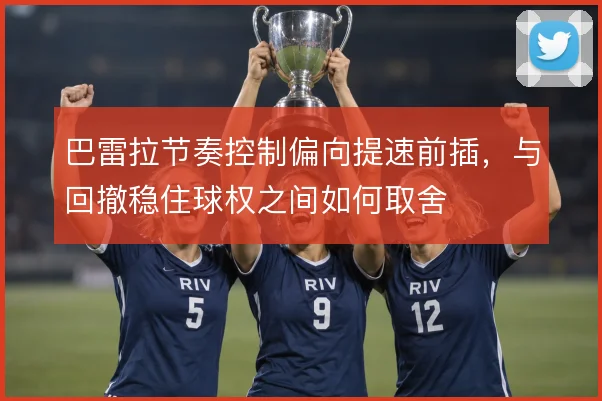 巴雷拉节奏控制偏向提速前插,与回撤稳住球权之间如何取舍