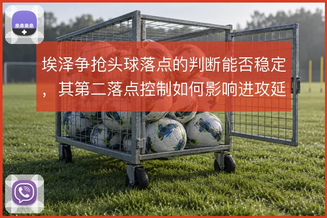 埃泽争抢头球落点的判断能否稳定，其第二落点控制如何影响进攻延续